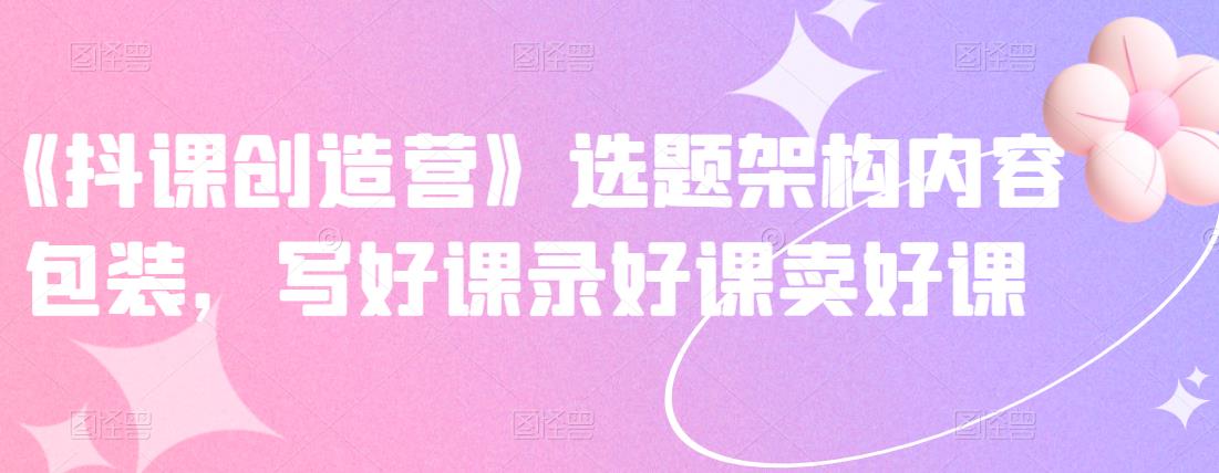 《抖课创造营》选题架构内容包装，写好课录好课卖好课-赚钱驿站