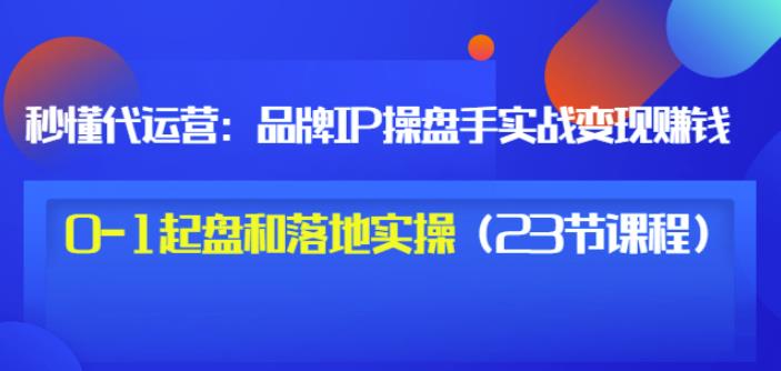 秒懂代运营：品牌IP操盘手实战赚钱，0-1起盘和落地实操（23节课程）价值199-赚钱驿站