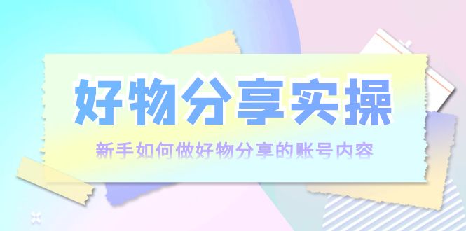 好物分享实操：新手如何做好物分享的账号内容，实操教学-赚钱驿站