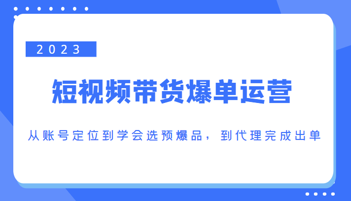 2023短视频带货爆单运营，从账号定位到学会选预爆品，到代理完成出单（价值1250元）-赚钱驿站