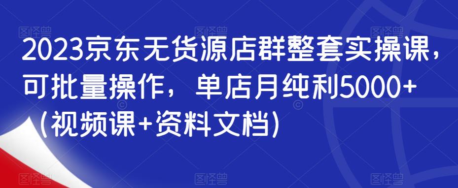 2023京东无货源店群整套实操课，可批量操作，单店月纯利5000+（视频课+资料文档）-赚钱驿站