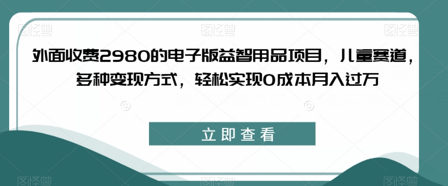 外面收费2980的电子版益智用品项目，儿童赛道，多种变现方式，轻松实现0成本月入过万【揭秘】-赚钱驿站
