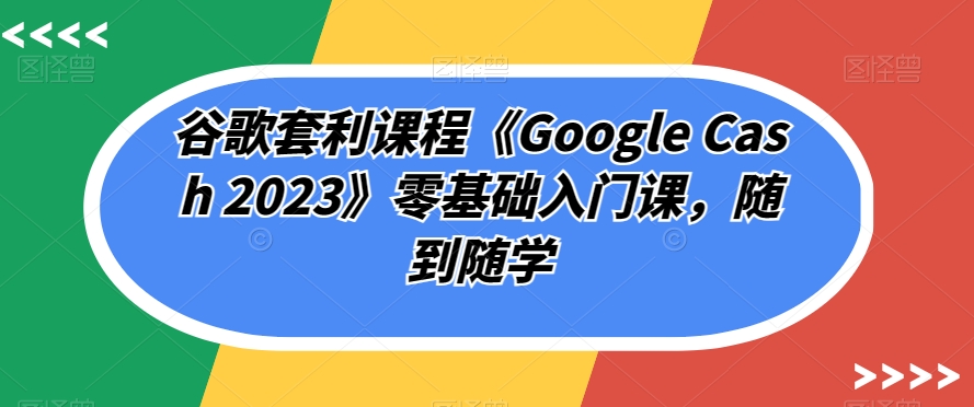 谷歌套利课程《Google Cash 2023》零基础入门课，随到随学-赚钱驿站