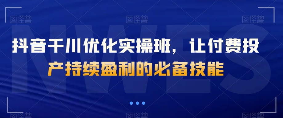 抖音千川优化实操班，让付费投产持续盈利的必备技能-赚钱驿站