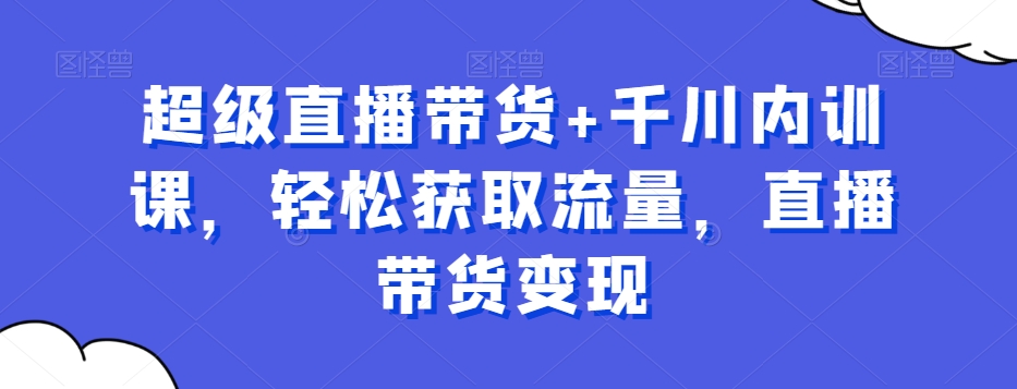 超级直播带货+千川内训课，轻松获取流量，直播带货变现-赚钱驿站