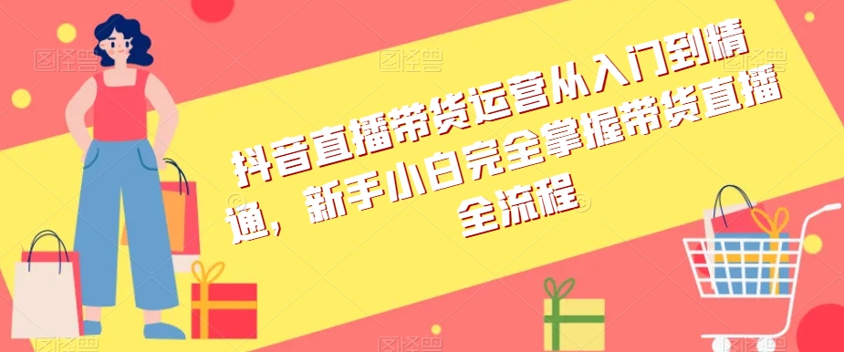 抖音直播带货运营从入门到精通，新手小白完全掌握带货直播全流程-赚钱驿站