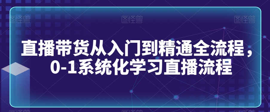 直播带货从入门到精通全流程，0-1系统化学习直播流程-赚钱驿站