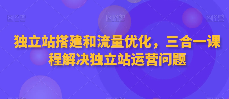 独立站搭建和流量优化，三合一课程解决独立站运营问题-赚钱驿站