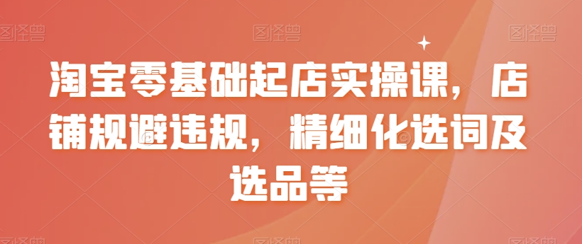 淘宝零基础起店实操课，店铺规避违规，精细化选词及选品等-赚钱驿站