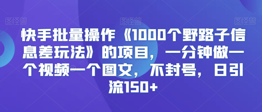 快手批量操作《1000个野路子信息差玩法》的项目，一分钟做一个视频一个图文，不封号，日引流150+【揭秘】-赚钱驿站