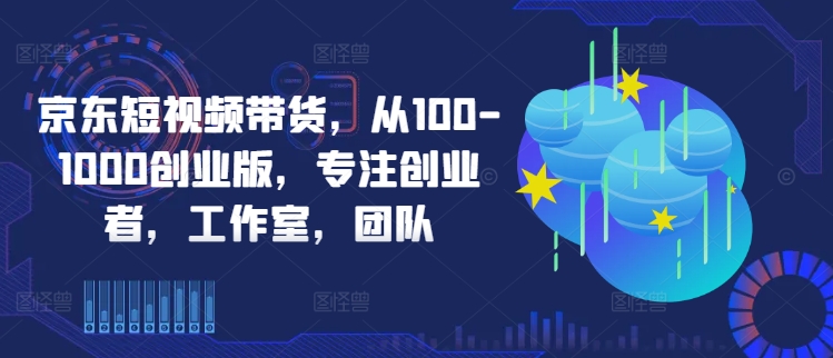 京东短视频带货，从100-1000创业版，专注创业者，工作室，团队-赚钱驿站