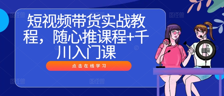 短视频带货实战教程，随心推课程+千川入门课-赚钱驿站