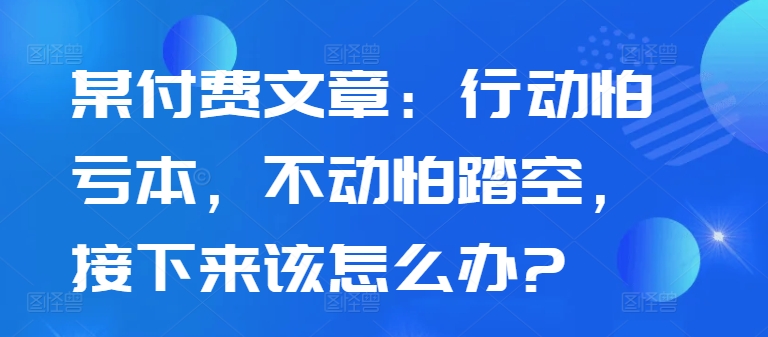 某付费文章：行动怕亏本，不动怕踏空，接下来该怎么办?-赚钱驿站