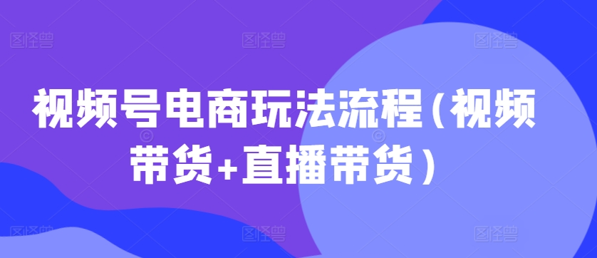 视频号电商玩法流程(视频带货+直播带货)-赚钱驿站