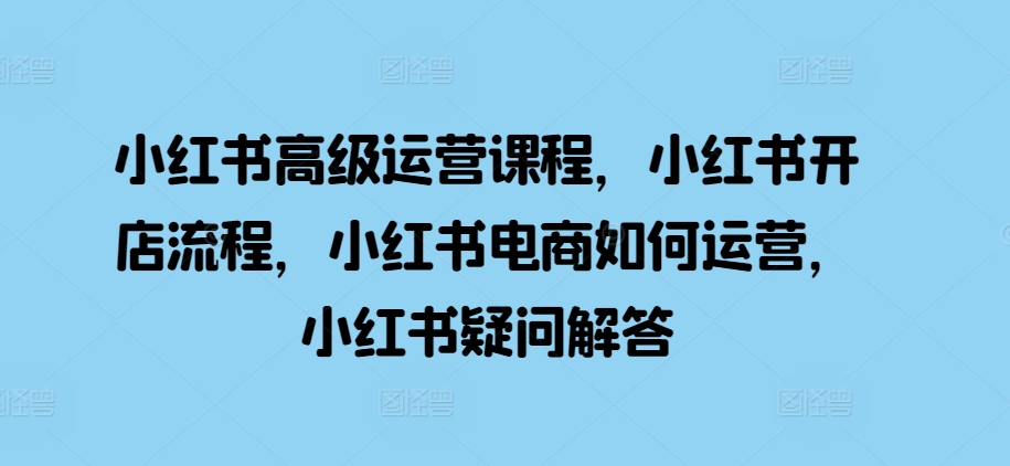 小红书高级运营课程，小红书开店流程，小红书电商如何运营，小红书疑问解答-赚钱驿站