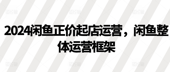 2024闲鱼正价起店运营，闲鱼整体运营框架-赚钱驿站