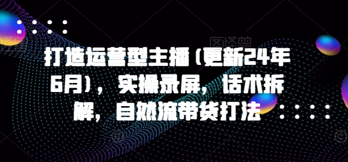 打造运营型主播(更新25年2月)，实操录屏，话术拆解，自然流带货打法-赚钱驿站