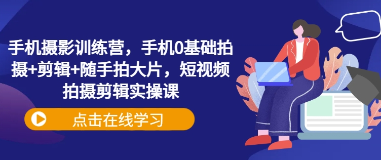 手机摄影训练营，手机0基础拍摄+剪辑+随手拍大片，短视频拍摄剪辑实操课-赚钱驿站