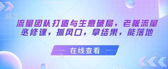 流量团队打造与生意破局，老板流量必修课，抓风口，拿结果，能落地-赚钱驿站