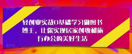 轻创业实战0基础学习做图书博主，让你实现居家创收和旅行办公的美好生活-赚钱驿站