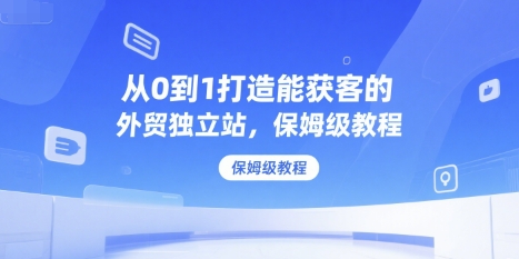 从0到1打造能获客的外贸独立站，保姆级教程-赚钱驿站