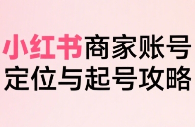 小红书电商全链路实战从定位到爆单，系统拆解小红书商家起号全流程-赚钱驿站