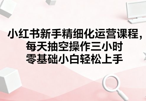 小红书新手精细化运营课程，每天抽空操作三小时，零基础小白轻松上手-赚钱驿站