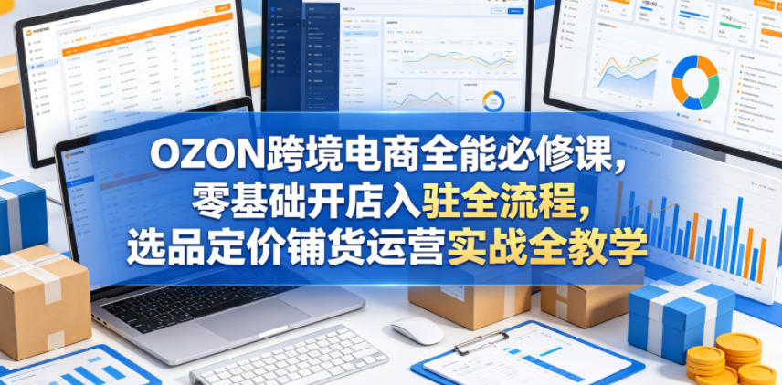 OZON跨境电商全能必修课，零基础开店入驻全流程，选品定价铺货运营实战全教学（更新0605）-赚钱驿站