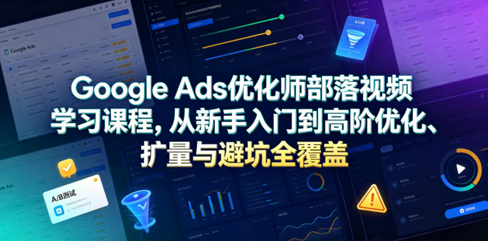 Google Ads优化师部落视频学习课程，从新手入门到高阶优化、扩量与避坑全覆盖（更新2026）-赚钱驿站