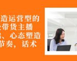 从0-1打造运营型的带货主播:主播基础、心态塑造,能力培养到直播节奏,话术进行全面讲-赚钱驿站