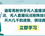 道哥男粉快手无人直播项目玩法，无人直播玩法矩阵挂课，一天大几千的进账，搞钱真快！-赚钱驿站