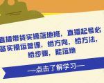 直播带货实操落地班,直播起号必备实操运营课,给方向,给方法,给步骤,能落地-赚钱驿站