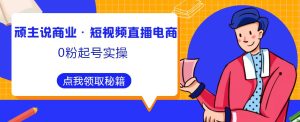 顽主说商业·短视频直播电商0粉起号实操,超800分钟超强实操干活,高效时间、快速落地拿成果-赚钱驿站