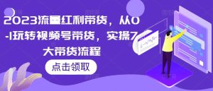 2023流量红利带货,从0-1玩转视频号带货,实操7大带货流程-赚钱驿站