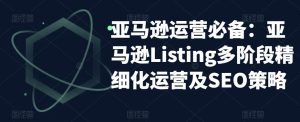 亚马逊运营必备:亚马逊Listing多阶段精细化运营及SEO策略-赚钱驿站
