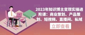 2023年知识博主变现实操进阶课:商业策划、产品策划、短视频、直播间、私域-赚钱驿站