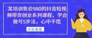 某培训售价980的抖音短视频带货创业系列课程,学会做号5步法,心中不慌-赚钱驿站