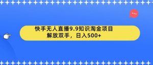 快手无人直播9.9知识淘金项目，解放双手，日入500+【揭秘】-赚钱驿站
