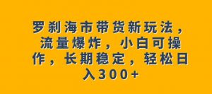 罗刹海市带货新玩法，流量爆炸，小白可操作，长期稳定，轻松日入300+【揭秘】-赚钱驿站