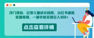冷门项目，记录儿童成长档案，小红书虚拟资源变现，一部手机实现日入300+【揭秘】-赚钱驿站