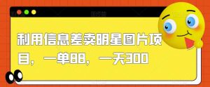 利用信息差卖明星图片项目,一单88,一天300【揭秘】-赚钱驿站