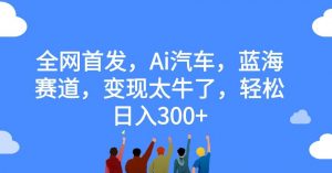 全网首发,Ai汽车,蓝海赛道,变现太牛了,轻松日入300+【揭秘】-赚钱驿站