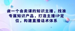 做一个会卖课的知识主播,找准专属知识产品,打造主播IP定位,构建直播话术体系-赚钱驿站