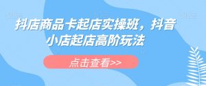 抖店商品卡起店实操班,抖音小店起店高阶玩法-赚钱驿站