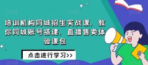 培训机构同城招生实战课,教你同城账号搭建,直播售卖体验课包-赚钱驿站