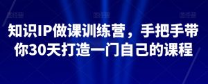 知识IP做课训练营,手把手带你30天打造一门自己的课程-赚钱驿站