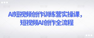 AI短视频创作训练营实操课,短视频AI创作全流程-赚钱驿站