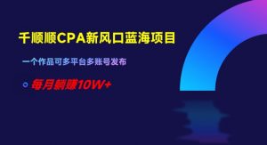 千顺顺CPA新风口蓝海项目,一个作品可多平台多账号发布,每月躺赚10W+【揭秘】-赚钱驿站