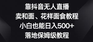 靠抖音无人直播，卖和面、花样面试教程，小白也能日入500+，落地保姆级教程【揭秘】-赚钱驿站
