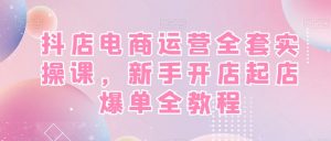 抖店电商运营全套实操课,新手开店起店爆单全教程-赚钱驿站